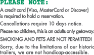 A credit card (Visa, MasterCard or Discover)  is required to hold a reservation.  Cancellations require 10 days notice. Please no children, this is an adults only getaway. Smoking and pets are not permitted! Sorry, due to the limitations of our historic trailers, we are not handicap-accessible. 